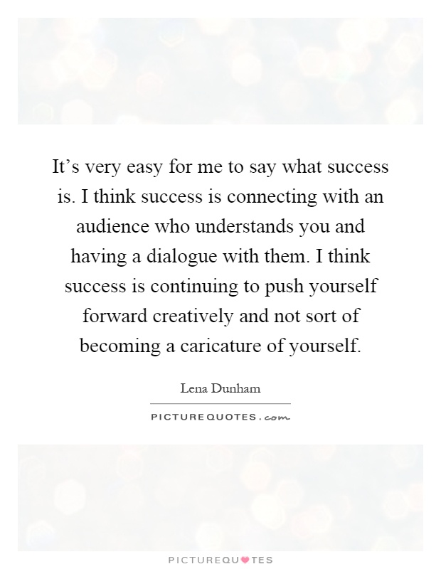 It's very easy for me to say what success is. I think success is connecting with an audience who understands you and having a dialogue with them. I think success is continuing to push yourself forward creatively and not sort of becoming a caricature of yourself Picture Quote #1
