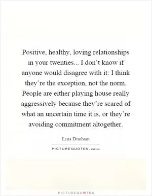 Positive, healthy, loving relationships in your twenties... I don’t know if anyone would disagree with it: I think they’re the exception, not the norm. People are either playing house really aggressively because they’re scared of what an uncertain time it is, or they’re avoiding commitment altogether Picture Quote #1