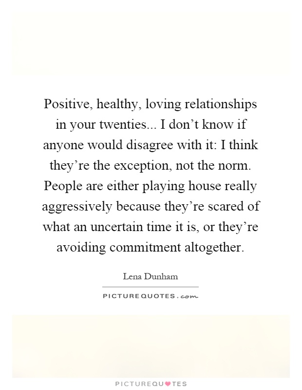 Positive, healthy, loving relationships in your twenties... I don't know if anyone would disagree with it: I think they're the exception, not the norm. People are either playing house really aggressively because they're scared of what an uncertain time it is, or they're avoiding commitment altogether Picture Quote #1