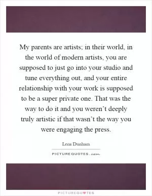 My parents are artists; in their world, in the world of modern artists, you are supposed to just go into your studio and tune everything out, and your entire relationship with your work is supposed to be a super private one. That was the way to do it and you weren’t deeply truly artistic if that wasn’t the way you were engaging the press Picture Quote #1