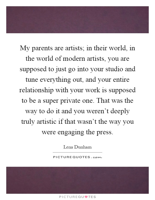 My parents are artists; in their world, in the world of modern artists, you are supposed to just go into your studio and tune everything out, and your entire relationship with your work is supposed to be a super private one. That was the way to do it and you weren't deeply truly artistic if that wasn't the way you were engaging the press Picture Quote #1