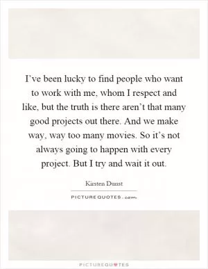 I’ve been lucky to find people who want to work with me, whom I respect and like, but the truth is there aren’t that many good projects out there. And we make way, way too many movies. So it’s not always going to happen with every project. But I try and wait it out Picture Quote #1