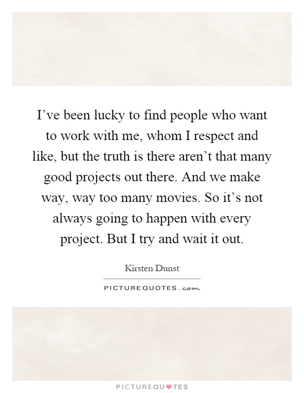 I've been lucky to find people who want to work with me, whom I respect and like, but the truth is there aren't that many good projects out there. And we make way, way too many movies. So it's not always going to happen with every project. But I try and wait it out Picture Quote #1