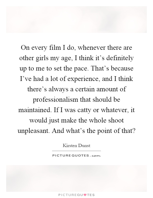 On every film I do, whenever there are other girls my age, I think it's definitely up to me to set the pace. That's because I've had a lot of experience, and I think there's always a certain amount of professionalism that should be maintained. If I was catty or whatever, it would just make the whole shoot unpleasant. And what's the point of that? Picture Quote #1