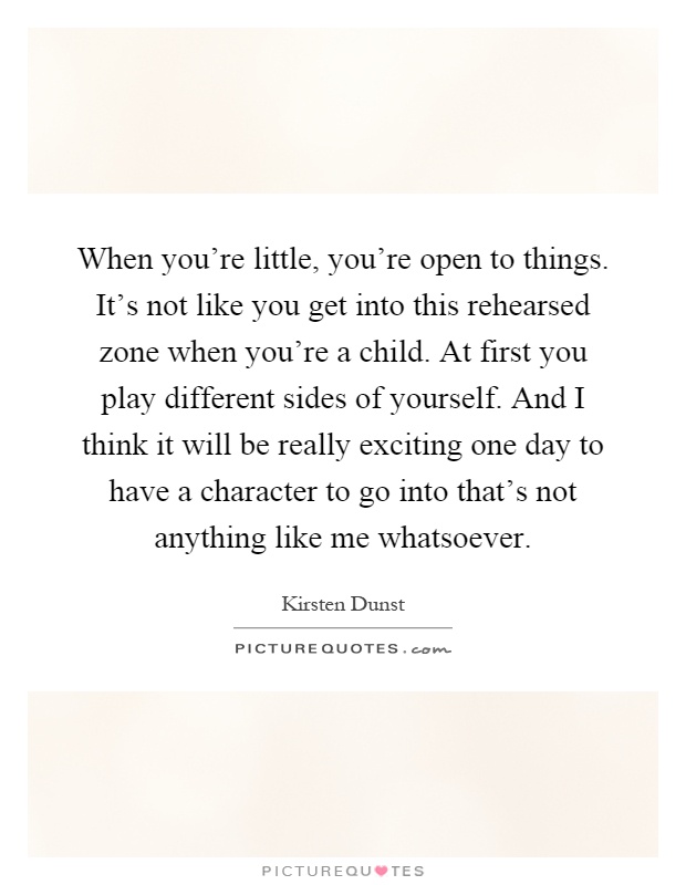 When you're little, you're open to things. It's not like you get into this rehearsed zone when you're a child. At first you play different sides of yourself. And I think it will be really exciting one day to have a character to go into that's not anything like me whatsoever Picture Quote #1