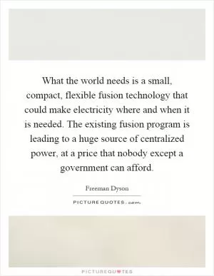 What the world needs is a small, compact, flexible fusion technology that could make electricity where and when it is needed. The existing fusion program is leading to a huge source of centralized power, at a price that nobody except a government can afford Picture Quote #1