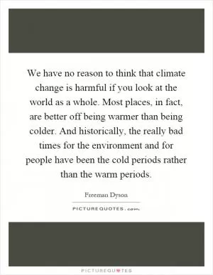 We have no reason to think that climate change is harmful if you look at the world as a whole. Most places, in fact, are better off being warmer than being colder. And historically, the really bad times for the environment and for people have been the cold periods rather than the warm periods Picture Quote #1