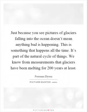 Just because you see pictures of glaciers falling into the ocean doesn’t mean anything bad is happening. This is something that happens all the time. It’s part of the natural cycle of things. We know from measurements that glaciers have been melting for 200 years at least Picture Quote #1