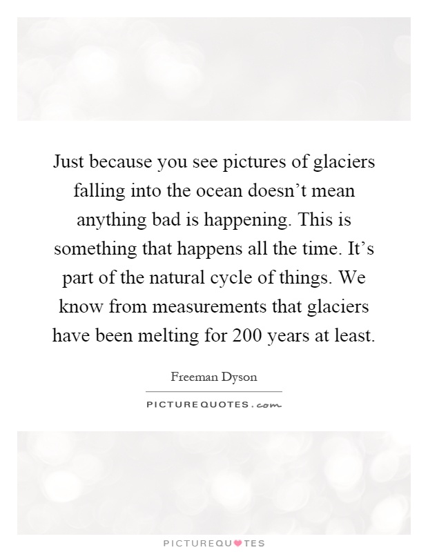 Just because you see pictures of glaciers falling into the ocean doesn't mean anything bad is happening. This is something that happens all the time. It's part of the natural cycle of things. We know from measurements that glaciers have been melting for 200 years at least Picture Quote #1