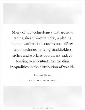 Many of the technologies that are now racing ahead most rapidly, replacing human workers in factories and offices with machines, making stockholders richer and workers poorer, are indeed tending to accentuate the existing inequalities in the distribution of wealth Picture Quote #1