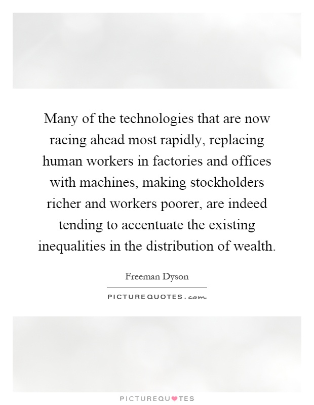 Many of the technologies that are now racing ahead most rapidly, replacing human workers in factories and offices with machines, making stockholders richer and workers poorer, are indeed tending to accentuate the existing inequalities in the distribution of wealth Picture Quote #1