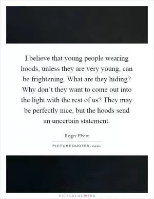 I believe that young people wearing hoods, unless they are very young, can be frightening. What are they hiding? Why don’t they want to come out into the light with the rest of us? They may be perfectly nice, but the hoods send an uncertain statement Picture Quote #1