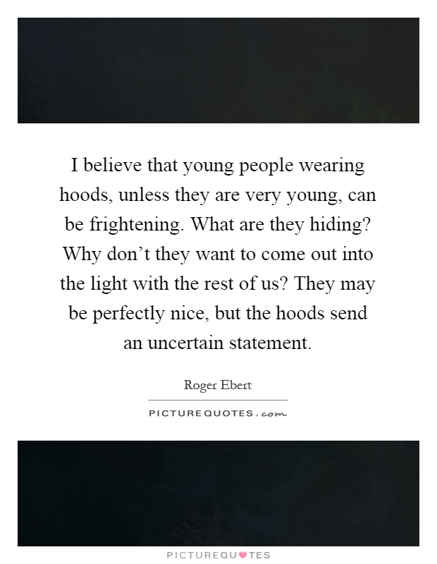 I believe that young people wearing hoods, unless they are very young, can be frightening. What are they hiding? Why don't they want to come out into the light with the rest of us? They may be perfectly nice, but the hoods send an uncertain statement Picture Quote #1