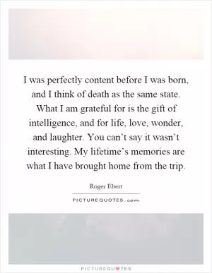 I was perfectly content before I was born, and I think of death as the same state. What I am grateful for is the gift of intelligence, and for life, love, wonder, and laughter. You can’t say it wasn’t interesting. My lifetime’s memories are what I have brought home from the trip Picture Quote #1