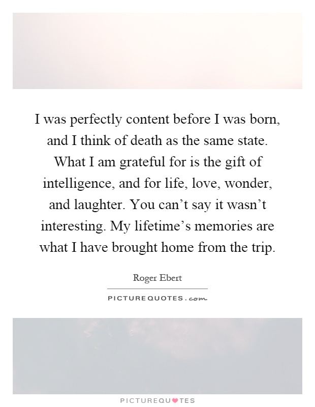 I was perfectly content before I was born, and I think of death as the same state. What I am grateful for is the gift of intelligence, and for life, love, wonder, and laughter. You can't say it wasn't interesting. My lifetime's memories are what I have brought home from the trip Picture Quote #1
