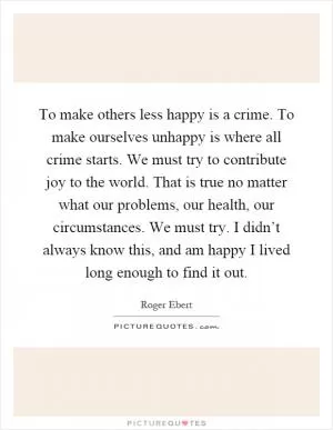 To make others less happy is a crime. To make ourselves unhappy is where all crime starts. We must try to contribute joy to the world. That is true no matter what our problems, our health, our circumstances. We must try. I didn’t always know this, and am happy I lived long enough to find it out Picture Quote #1