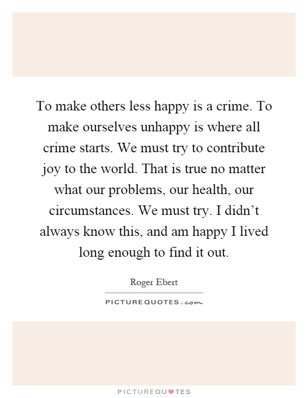 To make others less happy is a crime. To make ourselves unhappy is where all crime starts. We must try to contribute joy to the world. That is true no matter what our problems, our health, our circumstances. We must try. I didn't always know this, and am happy I lived long enough to find it out Picture Quote #1