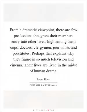 From a dramatic viewpoint, there are few professions that grant their members entry into other lives, high among them cops, doctors, clergymen, journalists and prostitutes. Perhaps that explains why they figure in so much television and cinema. Their lives are lived in the midst of human drama Picture Quote #1