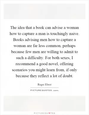 The idea that a book can advise a woman how to capture a man is touchingly naive. Books advising men how to capture a woman are far less common, perhaps because few men are willing to admit to such a difficulty. For both sexes, I recommend a good novel, offering scenarios you might learn from, if only because they reflect a lot of doubt Picture Quote #1