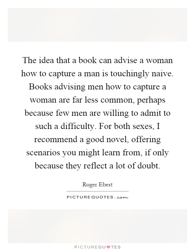 The idea that a book can advise a woman how to capture a man is touchingly naive. Books advising men how to capture a woman are far less common, perhaps because few men are willing to admit to such a difficulty. For both sexes, I recommend a good novel, offering scenarios you might learn from, if only because they reflect a lot of doubt Picture Quote #1