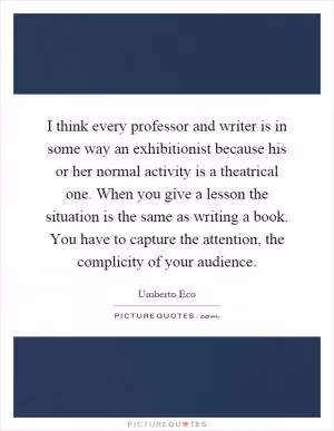 I think every professor and writer is in some way an exhibitionist because his or her normal activity is a theatrical one. When you give a lesson the situation is the same as writing a book. You have to capture the attention, the complicity of your audience Picture Quote #1