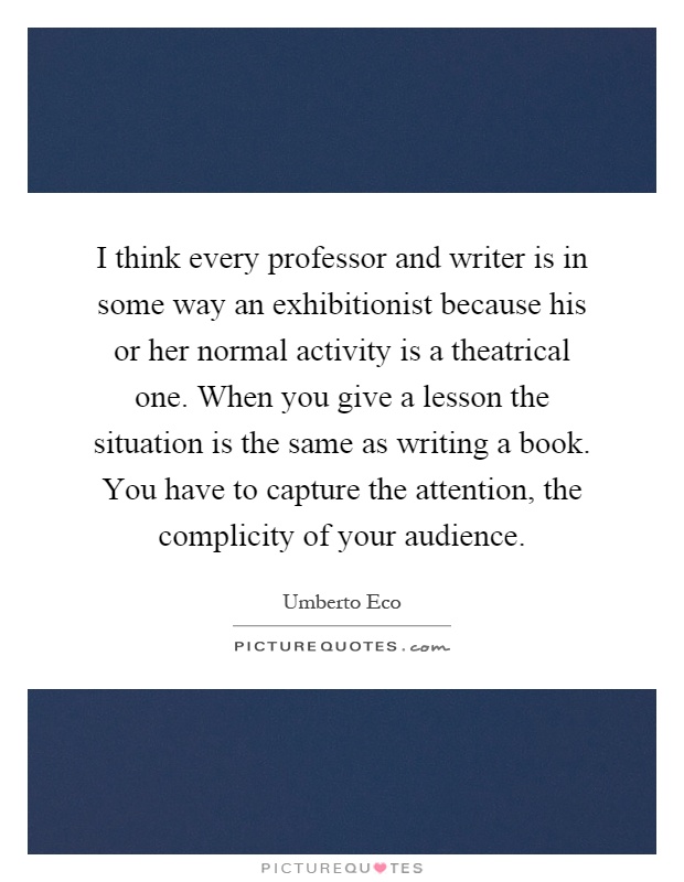 I think every professor and writer is in some way an exhibitionist because his or her normal activity is a theatrical one. When you give a lesson the situation is the same as writing a book. You have to capture the attention, the complicity of your audience Picture Quote #1