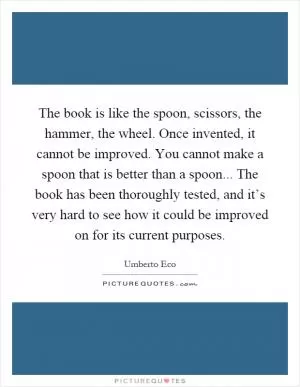 The book is like the spoon, scissors, the hammer, the wheel. Once invented, it cannot be improved. You cannot make a spoon that is better than a spoon... The book has been thoroughly tested, and it’s very hard to see how it could be improved on for its current purposes Picture Quote #1