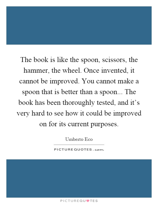 The book is like the spoon, scissors, the hammer, the wheel. Once invented, it cannot be improved. You cannot make a spoon that is better than a spoon... The book has been thoroughly tested, and it's very hard to see how it could be improved on for its current purposes Picture Quote #1