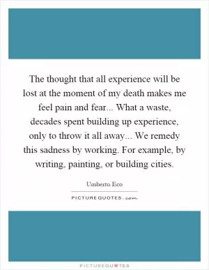 The thought that all experience will be lost at the moment of my death makes me feel pain and fear... What a waste, decades spent building up experience, only to throw it all away... We remedy this sadness by working. For example, by writing, painting, or building cities Picture Quote #1