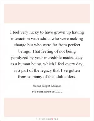 I feel very lucky to have grown up having interaction with adults who were making change but who were far from perfect beings. That feeling of not being paralyzed by your incredible inadequacy as a human being, which I feel every day, is a part of the legacy that I’ve gotten from so many of the adult elders Picture Quote #1
