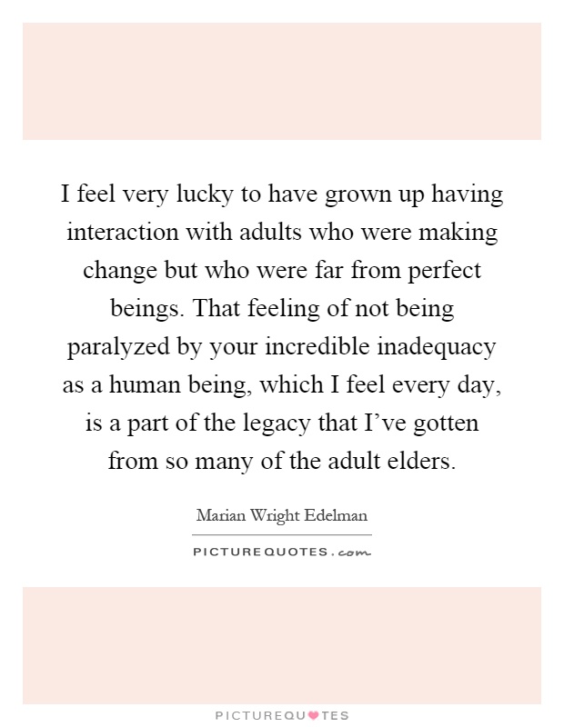 I feel very lucky to have grown up having interaction with adults who were making change but who were far from perfect beings. That feeling of not being paralyzed by your incredible inadequacy as a human being, which I feel every day, is a part of the legacy that I've gotten from so many of the adult elders Picture Quote #1