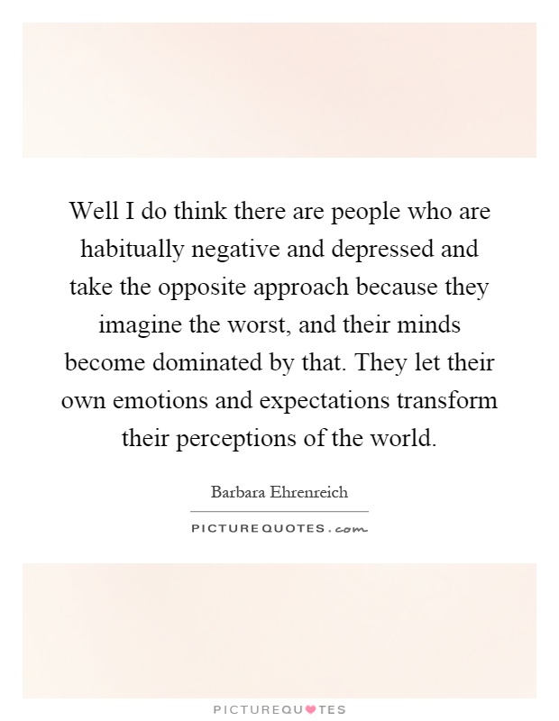 Well I do think there are people who are habitually negative and depressed and take the opposite approach because they imagine the worst, and their minds become dominated by that. They let their own emotions and expectations transform their perceptions of the world Picture Quote #1