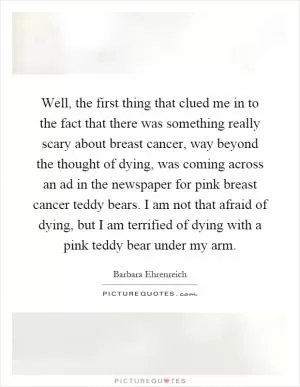Well, the first thing that clued me in to the fact that there was something really scary about breast cancer, way beyond the thought of dying, was coming across an ad in the newspaper for pink breast cancer teddy bears. I am not that afraid of dying, but I am terrified of dying with a pink teddy bear under my arm Picture Quote #1