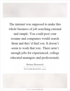 The internet was supposed to make this whole business of job searching rational and simple. You could post your resume and companies would search them and they’d find you. It doesn’t seem to work that way. There aren’t enough jobs for experienced, college educated managers and professionals Picture Quote #1