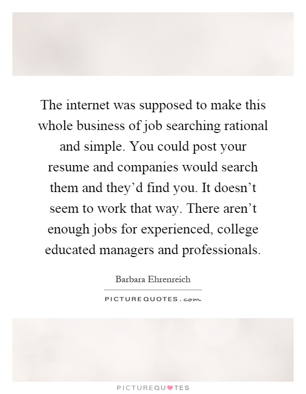 The internet was supposed to make this whole business of job searching rational and simple. You could post your resume and companies would search them and they'd find you. It doesn't seem to work that way. There aren't enough jobs for experienced, college educated managers and professionals Picture Quote #1