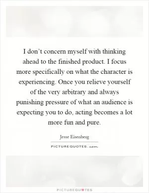 I don’t concern myself with thinking ahead to the finished product. I focus more specifically on what the character is experiencing. Once you relieve yourself of the very arbitrary and always punishing pressure of what an audience is expecting you to do, acting becomes a lot more fun and pure Picture Quote #1