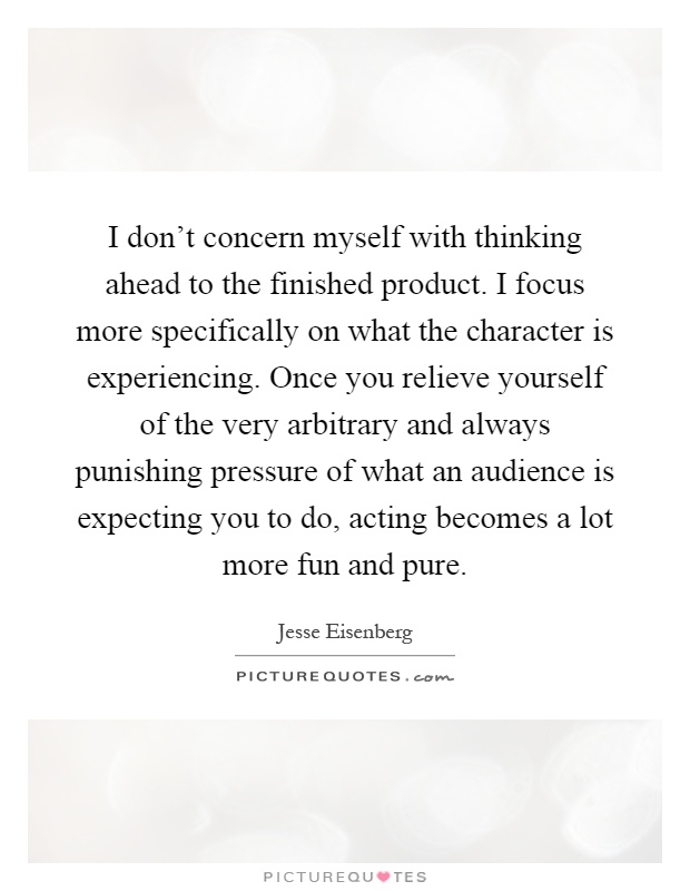 I don't concern myself with thinking ahead to the finished product. I focus more specifically on what the character is experiencing. Once you relieve yourself of the very arbitrary and always punishing pressure of what an audience is expecting you to do, acting becomes a lot more fun and pure Picture Quote #1