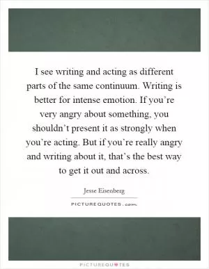 I see writing and acting as different parts of the same continuum. Writing is better for intense emotion. If you’re very angry about something, you shouldn’t present it as strongly when you’re acting. But if you’re really angry and writing about it, that’s the best way to get it out and across Picture Quote #1