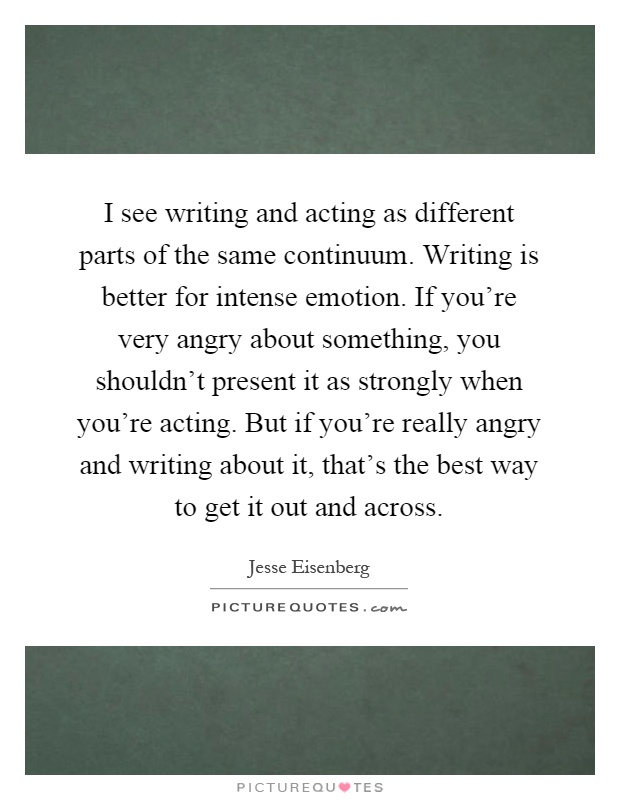 I see writing and acting as different parts of the same continuum. Writing is better for intense emotion. If you're very angry about something, you shouldn't present it as strongly when you're acting. But if you're really angry and writing about it, that's the best way to get it out and across Picture Quote #1