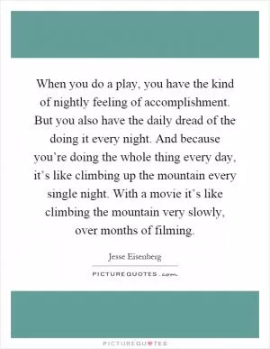 When you do a play, you have the kind of nightly feeling of accomplishment. But you also have the daily dread of the doing it every night. And because you’re doing the whole thing every day, it’s like climbing up the mountain every single night. With a movie it’s like climbing the mountain very slowly, over months of filming Picture Quote #1