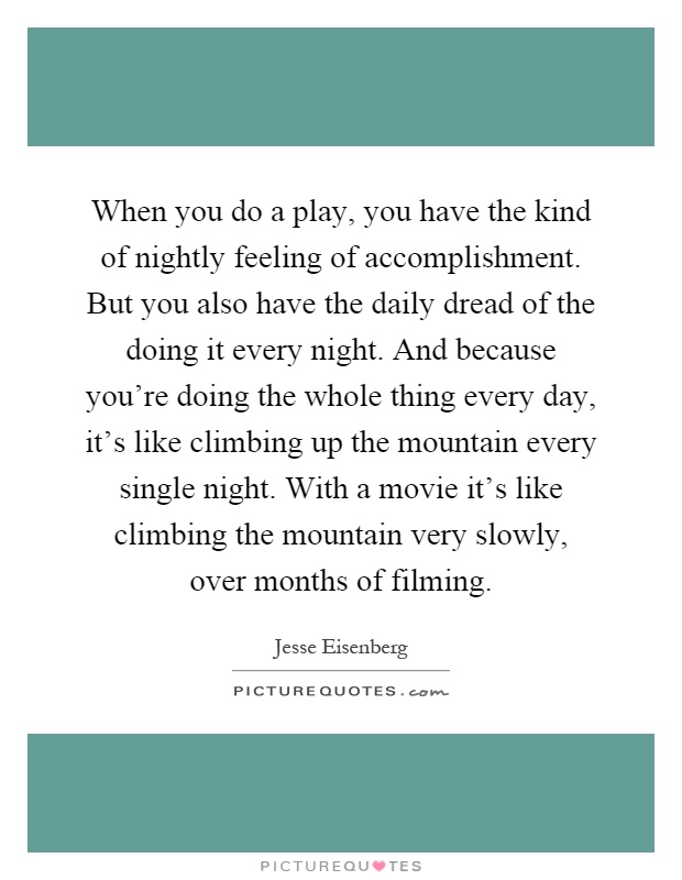 When you do a play, you have the kind of nightly feeling of accomplishment. But you also have the daily dread of the doing it every night. And because you're doing the whole thing every day, it's like climbing up the mountain every single night. With a movie it's like climbing the mountain very slowly, over months of filming Picture Quote #1