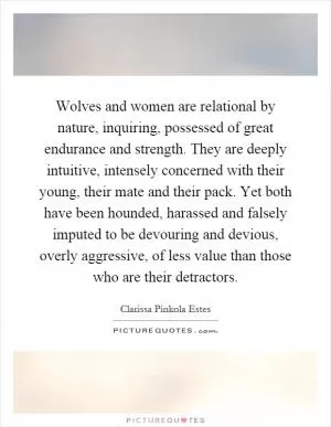 Wolves and women are relational by nature, inquiring, possessed of great endurance and strength. They are deeply intuitive, intensely concerned with their young, their mate and their pack. Yet both have been hounded, harassed and falsely imputed to be devouring and devious, overly aggressive, of less value than those who are their detractors Picture Quote #1