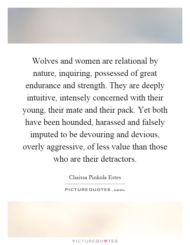 Wolves and women are relational by nature, inquiring, possessed of great endurance and strength. They are deeply intuitive, intensely concerned with their young, their mate and their pack. Yet both have been hounded, harassed and falsely imputed to be devouring and devious, overly aggressive, of less value than those who are their detractors Picture Quote #1