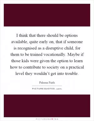 I think that there should be options available, quite early on, that if someone is recognised as a disruptive child, for them to be trained vocationally. Maybe if those kids were given the option to learn how to contribute to society on a practical level they wouldn’t get into trouble Picture Quote #1