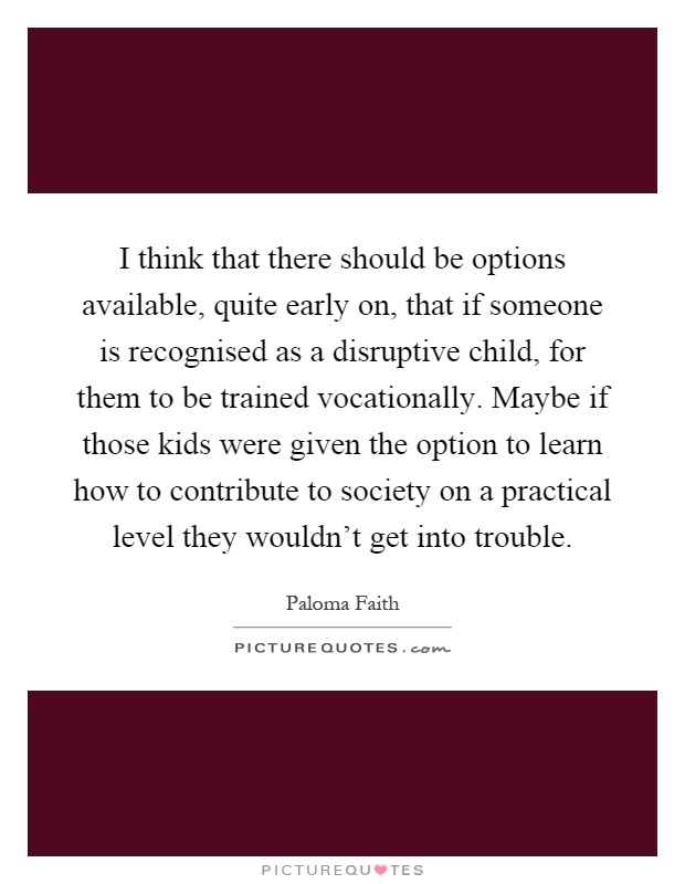 I think that there should be options available, quite early on, that if someone is recognised as a disruptive child, for them to be trained vocationally. Maybe if those kids were given the option to learn how to contribute to society on a practical level they wouldn't get into trouble Picture Quote #1