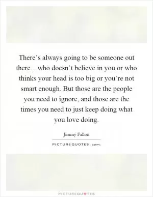 There’s always going to be someone out there... who doesn’t believe in you or who thinks your head is too big or you’re not smart enough. But those are the people you need to ignore, and those are the times you need to just keep doing what you love doing Picture Quote #1