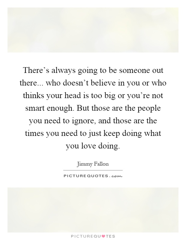 There's always going to be someone out there... who doesn't believe in you or who thinks your head is too big or you're not smart enough. But those are the people you need to ignore, and those are the times you need to just keep doing what you love doing Picture Quote #1