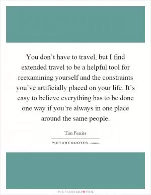 You don’t have to travel, but I find extended travel to be a helpful tool for reexamining yourself and the constraints you’ve artificially placed on your life. It’s easy to believe everything has to be done one way if you’re always in one place around the same people Picture Quote #1