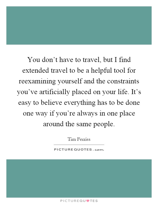 You don't have to travel, but I find extended travel to be a helpful tool for reexamining yourself and the constraints you've artificially placed on your life. It's easy to believe everything has to be done one way if you're always in one place around the same people Picture Quote #1