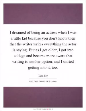 I dreamed of being an actress when I was a little kid because you don’t know then that the writer writes everything the actor is saying. But as I got older, I got into college and became more aware that writing is another option, and I started getting into it, too Picture Quote #1